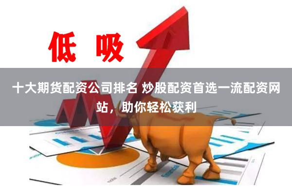 十大期货配资公司排名 炒股配资首选一流配资网站，助你轻松获利