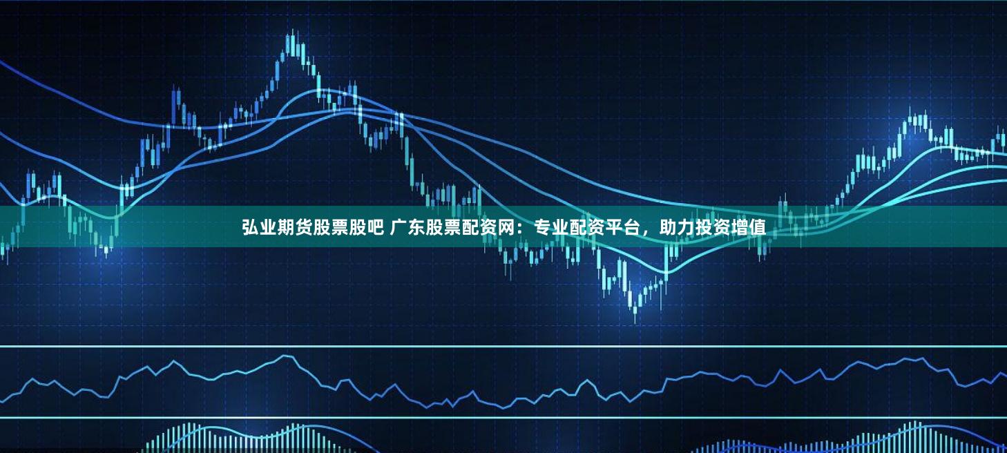 弘业期货股票股吧 广东股票配资网：专业配资平台，助力投资增值