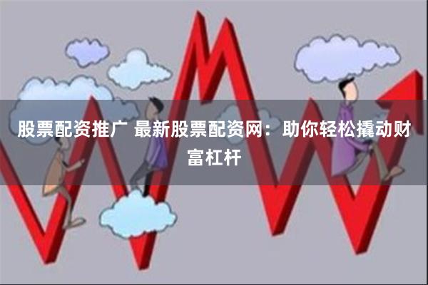 股票配资推广 最新股票配资网：助你轻松撬动财富杠杆